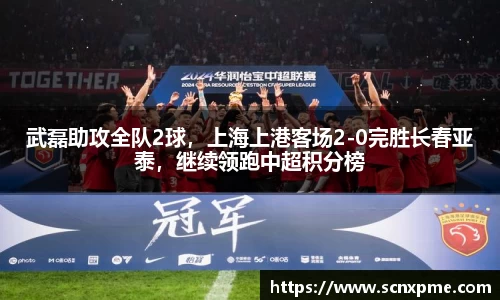 武磊助攻全队2球，上海上港客场2-0完胜长春亚泰，继续领跑中超积分榜