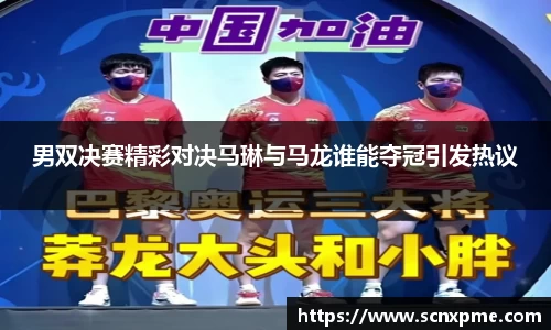 男双决赛精彩对决马琳与马龙谁能夺冠引发热议