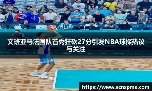 文班亚马法国队首秀狂砍27分引发NBA球探热议与关注