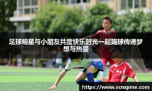 足球明星与小朋友共度快乐时光一起踢球传递梦想与热爱